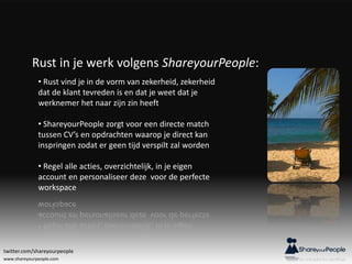 www.shareyourpeople.com
Rust in je werk volgens ShareyourPeople:
• Rust vind je in de vorm van zekerheid, zekerheid
dat de klant tevreden is en dat je weet dat je
werknemer het naar zijn zin heeft
• ShareyourPeople zorgt voor een directe match
tussen CV’s en opdrachten waarop je direct kan
inspringen zodat er geen tijd verspilt zal worden
• Regel alle acties, overzichtelijk, in je eigen
account en personaliseer deze voor de perfecte
workspace
twitter.com/shareyourpeople
 