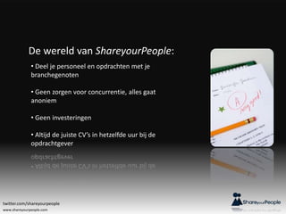 www.shareyourpeople.com
De wereld van ShareyourPeople:
• Deel je personeel en opdrachten met je
branchegenoten
• Geen zorgen voor concurrentie, alles gaat
anoniem
• Geen investeringen
• Altijd de juiste CV’s in hetzelfde uur bij de
opdrachtgever
twitter.com/shareyourpeople
 