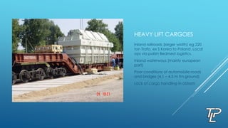 HEAVY LIFT CARGOES
Inland railroads (larger width) eg 220
ton Trafo, ex S Korea to Poland. Local
ops via polish Bedmed logistics.
Inland waterways (mainly european
part)
Poor conditions of automobile roads
and bridges (4.1 – 4.5 m fm ground)
Lack of cargo handling in oblasts
 