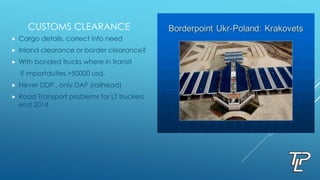 CUSTOMS CLEARANCE
 Cargo details, correct info need
 Inland clearance or border clearance?
 With bonded trucks where in transit
if importduties >50000 usd.
 Never DDP , only DAP (railhead)
 Road Transport problems for LT truckers
end 2014
 