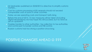 POSITIVE CHANGES AHEAD  ???
 Mr Medvedev published on 20/8/2015 a directive to simplify customs
matters…
 Cost for customs processing at RU seaports should not exceed
comparable costs at ports in other countries
 Today we see operating costs and transport tarifs rising
 Before the end of 2015, 15 new measures will be taken (including
digital declarations) we truly hope this will succeed, but no news as
yet on update??
 Possible transfer to other authorities : tax collection to tax authorities
and control part to border control und FSB control.
 Russian customs had too strong a position since long.
 