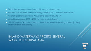 INLAND WATERWAYS / PORTS :SEVERAL
WAYS TO CENTRAL ASIA
 Good feederconnections from baltic and north sea ports
 Modern port facilities (600 tm floating crane in SPT, 150 mt mobile crane)
 No draft problems anymore ACL calling directly USA to SPT
 Inland barges upto 2000 – 2500 mt can reach Astrakan
 UST-LUGA port OK but bad road connections, slowly improving now major ferry
and container lines calling.
 