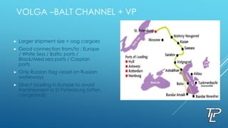VOLGA –BALT CHANNEL + VP
 Larger shipment size + oog cargoes
 Good connection from/to : Europe
/ White Sea / Baltic ports /
Black/Med sea ports / Caspian
ports
 Only Russian flag vessel on Russian
waterways
 Direct loading in Europe to avoid
transhipment in St Petersburg (often
congested)
 