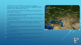  Via TK one can handle any type of cargoes
especially project cargoes from/to DERINCE PORT
to/from any destination at CIS.
 • Our operation starts with ordering and supply of
CIS railway wagons
 • Cargo delivery from the warehouse of the shipper
to the railway station or port
 • Transhipment from trucks into wagons or marine
vessels in the ports.
 • Loading / unloading of CIS railway wagons at the
station from the truck into the wagon and vice
versa
 • Preparation of shipping documents (CIM/SMGS,
Bill of lading, etc)
 • Sea journey between Derince and Ilyichevsk ports
by railway ferry
 • Passing customs with all necessary formalities but
no any cargo transfer.
 • Further delivery of the wagons to the final point of
destination in CIS countries and Turkey
 