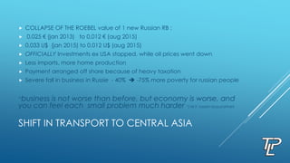 SHIFT IN TRANSPORT TO CENTRAL ASIA
 COLLAPSE OF THE ROEBEL value of 1 new Russian RB :
 0,025 € (jan 2013) to 0,012 € (aug 2015)
 0,033 U$ (jan 2015) to 0,012 U$ (aug 2015)
 OFFICIALLY Investments ex USA stopped, while oil prices went down
 Less imports, more home production
 Payment arranged off shore because of heavy taxation
 Severe fall in business in Russie - 40%  -75% more poverty for russian people
“business is not worse than before, but economy is worse, and
you can feel each small problem much harder “( M.Y. russian buss.partner)
 