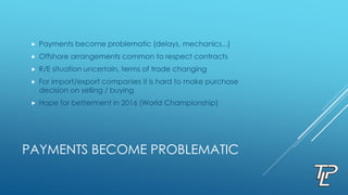 PAYMENTS BECOME PROBLEMATIC
 Payments become problematic (delays, mechanics,..)
 Offshore arrangements common to respect contracts
 R/E situation uncertain, terms of trade changing
 For import/export companies it is hard to make purchase
decision on selling / buying
 Hope for betterment in 2016 (World Championship)
 