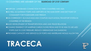 13 COUNTRIES ARE MEMBER OF THE SILKROAD OF 21ST CENTURY
PURPOSE : LANDBASED CONNECTION TO THIRD COUNTRIES AND ASIA
AS WELL AS GATEWAY PORTS AND AIRPORTS AS THE MAIN ENTRY AND EXIT POINT OF
COMMUNITY FOR PASSENGERS AND FREIGHT.
VIA CORRIDOR 9 : EU-CAUCASUS-ASIA COMPLEX MULTI-MODAL TRANSPORT SYSTEM IN
COUNTRIES OF THE REGION
ALSO DEVELOPMENT OF TRANSPORTATION LINKS AND TRADE RELATIONS
COMING TENDENCY OF MARITIME CARGO FLOWS FROM AND TO SE ASIA TO USE MED
PORTS DUE TO COST PRESSURE /REDUCE GREENHOUSE GAS EMISSIONS
PROVIDED CAPACITY AND SERVICE Q OF PORTS AND HINTERLAND WOULD ALLOW THIS;
TRACECA
 
