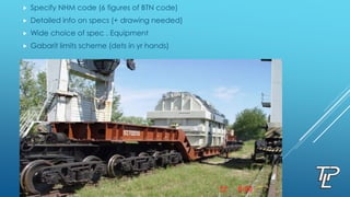  Specify NHM code (6 figures of BTN code)
 Detailed info on specs (+ drawing needed)
 Wide choice of spec . Equipment
 Gabarit limits scheme (dets in yr hands)
 