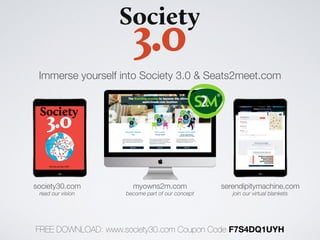 myowns2m.comsociety30.com serendipitymachine.com
read our vision become part of our concept join our virtual blankets
Immerse yourself into Society 3.0 & Seats2meet.com
FREE DOWNLOAD: www.society30.com Coupon Code F7S4DQ1UYH
 