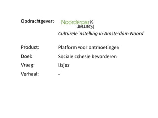 Opdrachtgever:

                 Culturele instelling in Amsterdam Noord

Product:         Platform voor ontmoetingen
Doel:            Sociale cohesie bevorderen
Vraag:           IJsjes
Verhaal:         -
 