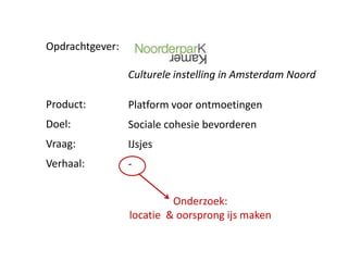 Opdrachtgever:

                 Culturele instelling in Amsterdam Noord

Product:         Platform voor ontmoetingen
Doel:            Sociale cohesie bevorderen
Vraag:           IJsjes
Verhaal:         -


                          Onderzoek:
                 locatie & oorsprong ijs maken
 