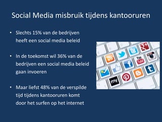 Social Media misbruik tijdens kantooruren
• Slechts 15% van de bedrijven
heeft een social media beleid
• In de toekomst wil 36% van de
bedrijven een social media beleid
gaan invoeren
• Maar liefst 48% van de verspilde
tijd tijdens kantooruren komt
door het surfen op het internet
 