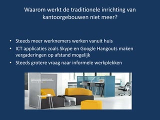 Waarom werkt de traditionele inrichting van
kantoorgebouwen niet meer?
• Steeds meer werknemers werken vanuit huis
• ICT applicaties zoals Skype en Google Hangouts maken
vergaderingen op afstand mogelijk
• Steeds grotere vraag naar informele werkplekken
 