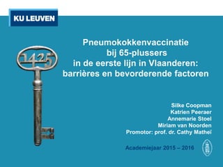 Pneumokokkenvaccinatie
bij 65-plussers
in de eerste lijn in Vlaanderen:
barrières en bevorderende factoren
Silke Coopman
Katrien Peeraer
Annemarie Stoel
Miriam van Noorden
Promotor: prof. dr. Cathy Matheï
Academiejaar 2015 – 2016
 