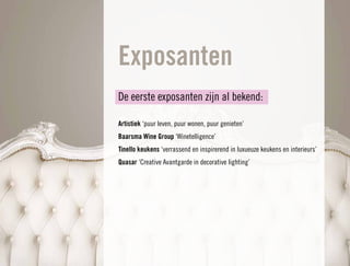 Exposanten
De eerste exposanten zijn al bekend:

Artistiek ‘puur leven, puur wonen, puur genieten’
Baarsma Wine Group ‘Winetelligence’
Tinello keukens ‘verrassend en inspirerend in luxueuze keukens en interieurs’
Quasar ‘Creative Avantgarde in decorative lighting’
 