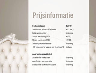 Prijsinformatie
Deelname kosten                                Ex BTW
Standruimte minimaal 3x4 meter                 € 1.400,-
Extra ruimte per m2                            in overleg
Stroom voorziening 220 V                       € 50,-
Stroom voorziening 380 V                       € 100,-
Scheidingswanden en vloer                      in overleg
100 vrijkaarten ter waarde van 12,50 euro/st   inclusief


Advertenties en publiciteit
Advertenties weekbladen                        in overleg
Advertenties beursmagazine                     in overleg
Redactioneel stuk beursmagazine                in overleg
 