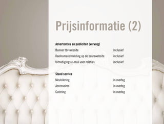 Prijsinformatie (2)
Advertenties en publiciteit (vervolg)
Banner tbv website                      inclusief
Deelnamevermelding op de beurswebsite   inclusief
Uitnodigings e-mail voor relaties       inclusief


Stand service
Meubilering                             in overleg
Accessoires                             in overleg
Catering                                in overleg
 