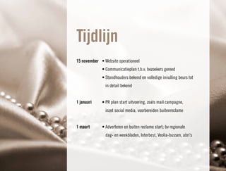 Tijdlijn
15 november • Website operationeel
             • Communicatieplan t.b.v. bezoekers gereed
             • Standhouders bekend en volledige invulling beurs tot
               in detail bekend


1 januari    • PR plan start uitvoering, zoals mail campagne,
               inzet social media, voorbereiden buitenreclame


1 maart      • Adverteren en buiten reclame start; bv regionale
               dag- en weekbladen, Interbest, Veolia-bussen, abri’s
 