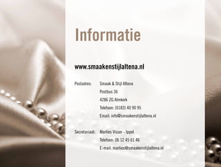Informatie
www.smaakenstijlaltena.nl

Postadres:     Smaak & Stijl Altena
               Postbus 36
               4286 ZG Almkerk
               Telefoon: (0183) 40 90 95
               Email: info@smaakenstijlaltena.nl


Secretariaat: Marlies Visser - Ippel
               Telefoon: 06 12 45 61 46
               E-mail: marlies@smaakenstijlaltena.nl
 
