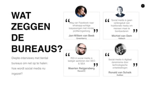 9
Diepte-interviews met tiental
bureaus om net op te halen:
hoe wordt social media nu
ingezet?
Social media is digitaal
darwinisme door
technologische
ontwikkelingen
Ronald van Schaik
Kaliber
‘‘
’’
Social media is geen
verlengstuk van
traditionele media om
mensen maar te
bombarderen
Michiel van Dam
Valtech
‘‘
’’
ROI in social media is
lastiger aantonen dan SEO
& SEA
Maarten Reijgersberg
RauwCC
‘‘
’’
Weg van Facebook naar
whatsapp-achtige
toepassingen met minder
profileringsdrang
Jan-Willem van Beek
Greenberry
‘‘
’’
WAT
ZEGGEN
DE
BUREAUS?
 