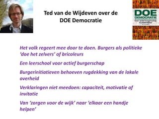 Ted van de Wijdeven over de
DOE Democratie
Het volk regeert mee door te doen. Burgers als politieke
‘doe het zelvers’ of bricoleurs
Een leerschool voor actief burgerschap
Burgerinitiatieven behoeven rugdekking van de lokale
overheid
Verklaringen niet meedoen: capaciteit, motivatie of
invitatie
Van ‘zorgen voor de wijk’ naar ‘elkaar een handje
helpen’
 