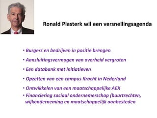 Ronald Plasterk wil een versnellingsagenda
• Burgers en bedrijven in positie brengen
• Aansluitingsvermogen van overheid vergroten
• Een databank met initiatieven
• Opzetten van een campus Kracht in Nederland
• Ontwikkelen van een maatschappelijke AEX
• Financiering sociaal ondernemerschap (buurtrechten,
wijkonderneming en maatschappelijk aanbesteden
 