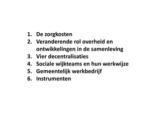 1. De zorgkosten
2. Veranderende rol overheid en
ontwikkelingen in de samenleving
3. Vier decentralisaties
4. Sociale wijkteams en hun werkwijze
5. Gemeentelijk werkbedrijf
6. Instrumenten
 