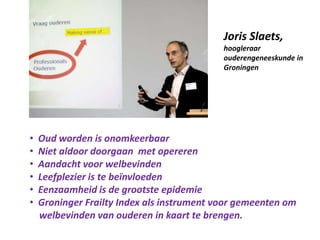 Joris Slaets,
hoogleraar
ouderengeneeskunde in
Groningen
• Oud worden is onomkeerbaar
• Niet aldoor doorgaan met opereren
• Aandacht voor welbevinden
• Leefplezier is te beïnvloeden
• Eenzaamheid is de grootste epidemie
• Groninger Frailty Index als instrument voor gemeenten om
welbevinden van ouderen in kaart te brengen.
 
