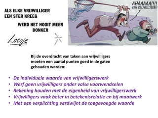 Bij de overdracht van taken aan vrijwilligers
moeten een aantal punten goed in de gaten
gehouden worden:
• De individuele waarde van vrijwilligerswerk
• Werf geen vrijwilligers onder valse voorwendselen
• Rekening houden met de eigenheid van vrijwilligerswerk
• Vrijwilligers vaak beter in betekenisrelatie en bij maatwerk
• Met een verplichting verdwijnt de toegevoegde waarde
 