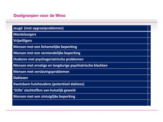 Doelgroepen voor de Wmo
Jeugd (met opgroeiproblemen)
Mantelzorgers
Vrijwilligers
Mensen met een lichamelijke beperking
Mensen met een verstandelijke beperking
Ouderen met psychogeriatrische problemen
Mensen met ernstige en langdurige psychiatrische klachten
Mensen met verslavingsproblemen
Daklozen
Kwetsbare huishoudens (potentieel dakloos)
‘Stille’ slachtoffers van huiselijk geweld
Mensen met een zintuiglijke beperking
 