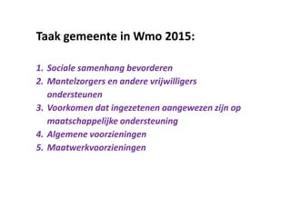 Taak gemeente in Wmo 2015:
1. Sociale samenhang bevorderen
2. Mantelzorgers en andere vrijwilligers
ondersteunen
3. Voorkomen dat ingezetenen aangewezen zijn op
maatschappelijke ondersteuning
4. Algemene voorzieningen
5. Maatwerkvoorzieningen
 