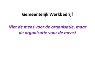 Gemeentelijk Werkbedrijf
Niet de mens voor de organisatie, maar
de organisatie voor de mens!
 