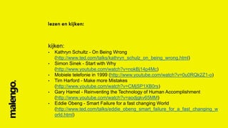 kijken:
•
•
•
•
•
•

Kathryn Schultz - On Being Wrong
(http://www.ted.com/talks/kathryn_schulz_on_being_wrong.html)
Simon Sinek - Start with Why
(http://www.youtube.com/watch?v=nokBj14p4Mc)
Mobiele telefonie in 1999 (http://www.youtube.com/watch?v=0u0RQk2Z1-o)
Tim Harford - Make more Mistakes
(http://www.youtube.com/watch?v=CMjSP1XB0rs)
Gary Hamel - Reinventing the Technology of Human Accomplishment
(http://www.youtube.com/watch?v=aodjgkv65MM)
Eddie Obeng - Smart Failure for a fast changing World
(http://www.ted.com/talks/eddie_obeng_smart_failure_for_a_fast_changing_w
orld.html)

 