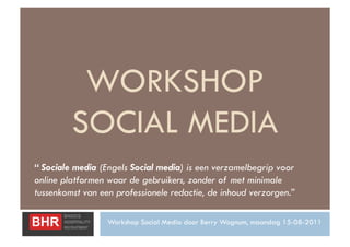 WORKSHOP
         SOCIAL MEDIA
“ Sociale media (Engels Social media) is een verzamelbegrip voor
online platformen waar de gebruikers, zonder of met minimale
tussenkomst van een professionele redactie, de inhoud verzorgen.”

                  Workshop Social Media door Berry Wognum, maandag 15-08-2011
 