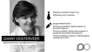 DANNY OOSTERVEER
@DannyOosterveer | danny@oosterveer.email
Database marketeer Burgers’ Zoo
Zelfstandig online marketeer
Blogger Marketingfacts
Schrijf aan studieboek ‘Digital Analytics’ bij
Noordhoff Uitgevers
Schrijver hoofdstuk ‘Social media analytics’ in
studieboek Social Media Management
Schrijver hoofdstuk ‘Analytics’ in Marketingfacts
Jaarboek 2017-2018
 