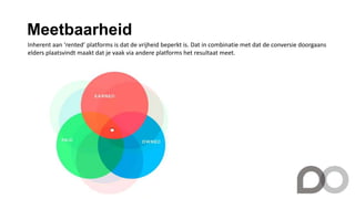 Meetbaarheid
Inherent aan ‘rented’ platforms is dat de vrijheid beperkt is. Dat in combinatie met dat de conversie doorgaans
elders plaatsvindt maakt dat je vaak via andere platforms het resultaat meet.
 