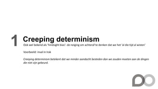 Creeping determinism
1 Ook wel bekend als ‘hindsight bias’: de neiging om achteraf te denken dat we het ‘al die tijd al wisten’
Voorbeeld: inval in Irak
Creeping determinism betekent dat we minder aandacht besteden dan we zouden moeten aan de dingen
die niet zijn gebeurd.
 