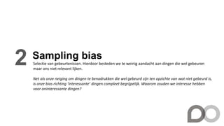 Sampling bias
2 Selectie van gebeurtenissen. Hierdoor besteden we te weinig aandacht aan dingen die wel gebeuren
maar ons niet relevant lijken.
Net als onze neiging om dingen te benadrukken die wel gebeurd zijn ten opzichte van wat niet gebeurd is,
is onze bias richting ‘interessante’ dingen compleet begrijpelijk. Waarom zouden we interesse hebben
voor oninteressante dingen?
 