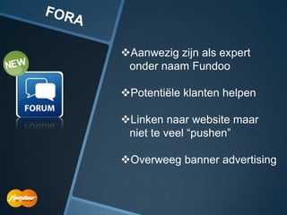 Aanwezig zijn als expert
 onder naam Fundoo

Potentiële klanten helpen

Linken naar website maar
 niet te veel “pushen”

Overweeg banner advertising
 