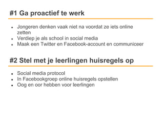 #1 Ga proactief te werk
●   Jongeren denken vaak niet na voordat ze iets online
    zetten
●   Verdiep je als school in social media
●   Maak een Twitter en Facebook-account en communiceer


#2 Stel met je leerlingen huisregels op
●   Social media protocol
●   In Facebookgroep online huisregels opstellen
●   Oog en oor hebben voor leerlingen
 