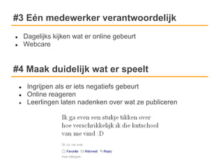 #3 Eén medewerker verantwoordelijk
●       Dagelijks kijken wat er online gebeurt
●       Webcare


#4 Maak duidelijk wat er speelt
    ●    Ingrijpen als er iets negatiefs gebeurt
    ●    Online reageren
    ●    Leerlingen laten nadenken over wat ze publiceren
 