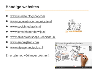Handige websites

●   www.ict-idee.blogspot.com
●   www.onderwijs-communicatie.nl
●   www.socialmediawijs.nl
●   www.lenteinhetonderwijs.nl
●   www.onlineworkshops.kennisnet.nl
●   www.ernomijland.com
●   www.nieuwemediagids.nl

En er zijn nog véél meer bronnen!
 