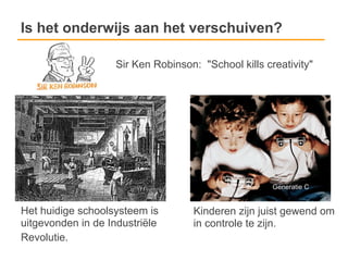 Is het onderwijs aan het verschuiven?

                    Sir Ken Robinson: "School kills creativity"




                                                      Generatie C


Het huidige schoolsysteem is        Kinderen zijn juist gewend om
uitgevonden in de Industriële       in controle te zijn.
Revolutie.
 