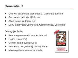 Generatie C

●   Ook wel bekend als Generatie Z, Generatie Einstein
●   Geboren in periode 1990 - nu
●   Al online als ze 2 jaar zijn!
●   De C staat voor: Connected, Communities, Co-creatie

Belangrijke facts:
●   Kennen geen wereld zonder internet
●   Online = zuurstof
●   Gemak gaat boven privacy
●   Hebben op jonge leeftijd smartphone
●   Maken gebruik van social media
 