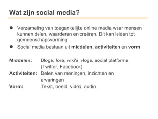 Wat zijn social media?

●   Verzameling van toegankelijke online media waar mensen
    kunnen delen, waarderen en creëren. Dit kan leiden tot
    gemeenschapsvorming.
●   Social media bestaan uit middelen, activiteiten en vorm

Middelen:     Blogs, fora, wiki's, vlogs, social platforms
              (Twitter, Facebook)
Activiteiten: Delen van meningen, inzichten en
              ervaringen
Vorm:         Tekst, beeld, video, audio
 