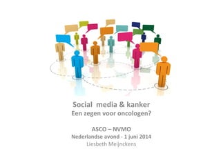 Social	
  	
  media	
  &	
  kanker	
  
Een	
  zegen	
  voor	
  oncologen?	
  
	
  
ASCO	
  –	
  NVMO	
  
Nederlandse	
  avond	
  -­‐	
  1	
  juni	
  2014	
  	
  
Liesbeth	
  Meijnckens	
  
	
  
 