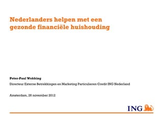 Nederlanders helpen met een
gezonde financiële huishouding




Peter-Paul Wekking
Directeur Externe Betrekkingen en Marketing Particulieren Credit ING Nederland


Amsterdam, 26 november 2012
 