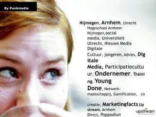 Page 2By PunkmediaNijmegen, Arnhem, Utrecht Hogeschool Arnhem-Nijmegen,social media, Universiteit Utrecht, Nieuwe Media Digitale Cultuur, jongeren, Advies, Digitale Media, Participatiecultuur, Ondernemer, Training, Young Done, Netwerk-maatschappij, Gamification,   co-creatie, Marketingfacts,Upstream, Arnhem Direct, Poppodium Doornroosje
