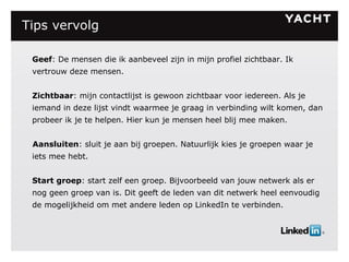 Tips vervolg   Geef : De mensen die ik aanbeveel zijn in mijn profiel zichtbaar. Ik vertrouw deze mensen. Zichtbaar : mijn contactlijst is gewoon zichtbaar voor iedereen. Als je iemand in deze lijst vindt waarmee je graag in verbinding wilt komen, dan probeer ik je te helpen. Hier kun je mensen heel blij mee maken. Aansluiten : sluit je aan bij groepen. Natuurlijk kies je groepen waar je iets mee hebt. Start groep : start zelf een groep. Bijvoorbeeld van jouw netwerk als er nog geen groep van is. Dit geeft de leden van dit netwerk heel eenvoudig de mogelijkheid om met andere leden op LinkedIn te verbinden. 