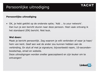 Persoonlijke uitnodiging Persoonlijke uitnodiging OK, je hebt geklikt op de onderste optie; ‘Add … to your network’. Dan kun je een bericht sturen naar deze persoon. Heel vaak ontvang ik het standaard (EN) bericht. Niet leuk. Wel doen: Maak je bericht persoonlijk. Zeg waarom je wilt verbinden of waar je haar/hem van kent. Geef aan wat de ander zou kunnen hebben aan de verbinding. En sluit af met je signature; bijvoorbeeld naam, 10-seconden-boodschap, email en website. Deze uitnodigingen worden sneller geaccepteerd en zijn leuker om te ontvangen! 